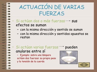 ACTUACIÓN DE VARIAS
FUERZAS
• Si actúan dos o más fuerzas sus
efectos se suman
– con la misma dirección y sentido se suman
– con la misma dirección y sentidos opuestos se
restan
• Si actúan varias fuerzas pueden
anularse entre sí
– Ejemplo: sobre una lámpara
actúan dos fuerzas: su propio peso
y la tensión de la cuerda
 