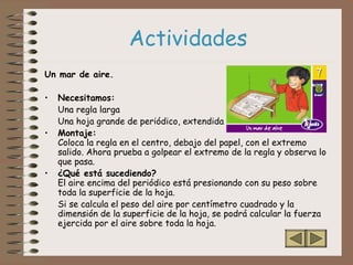 Actividades
Un mar de aire.
• Necesitamos:
Una regla larga
Una hoja grande de periódico, extendida
• Montaje:
Coloca la regla en el centro, debajo del papel, con el extremo
salido. Ahora prueba a golpear el extremo de la regla y observa lo
que pasa.
• ¿Qué está sucediendo?
El aire encima del periódico está presionando con su peso sobre
toda la superficie de la hoja.
Si se calcula el peso del aire por centímetro cuadrado y la
dimensión de la superficie de la hoja, se podrá calcular la fuerza
ejercida por el aire sobre toda la hoja.
 