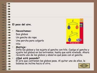 El peso del aire.
• Necesitamos:
Dos globos
Un gancho de ropa
Una percha para colgarlo
Hilo
• Montaje:
Infla los globos y los sujeta al gancho con hilo. Cuelga el gancho y
ajuste los globos en los extremos, hasta que esté nivelado. Ahora
revienta uno de los globos y observa qué pasa con el gancho.
• ¿Qué está pasando?
El aire que contienen los globos pesa. Al quitar uno de ellos, la
balanza se inclina hacia el otro.
 