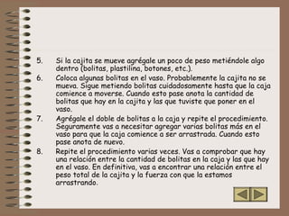 5. Si la cajita se mueve agrégale un poco de peso metiéndole algo
dentro (bolitas, plastilina, botones, etc.).
6. Coloca algunas bolitas en el vaso. Probablemente la cajita no se
mueva. Sigue metiendo bolitas cuidadosamente hasta que la caja
comience a moverse. Cuando esto pase anota la cantidad de
bolitas que hay en la cajita y las que tuviste que poner en el
vaso.
7. Agrégale el doble de bolitas a la caja y repite el procedimiento.
Seguramente vas a necesitar agregar varias bolitas más en el
vaso para que la caja comience a ser arrastrada. Cuando esto
pase anota de nuevo.
8. Repite el procedimiento varias veces. Vas a comprobar que hay
una relación entre la cantidad de bolitas en la caja y las que hay
en el vaso. En definitiva, vas a encontrar una relación entre el
peso total de la cajita y la fuerza con que la estamos
arrastrando.
 