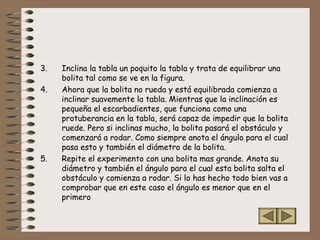 3. Inclina la tabla un poquito la tabla y trata de equilibrar una
bolita tal como se ve en la figura.
4. Ahora que la bolita no rueda y está equilibrada comienza a
inclinar suavemente la tabla. Mientras que la inclinación es
pequeña el escarbadientes, que funciona como una
protuberancia en la tabla, será capaz de impedir que la bolita
ruede. Pero si inclinas mucho, la bolita pasará el obstáculo y
comenzará a rodar. Como siempre anota el ángulo para el cual
pasa esto y también el diámetro de la bolita.
5. Repite el experimento con una bolita mas grande. Anota su
diámetro y también el ángulo para el cual esta bolita salta el
obstáculo y comienza a rodar. Si lo has hecho todo bien vas a
comprobar que en este caso el ángulo es menor que en el
primero
 