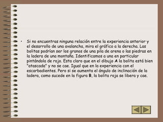 • Si no encuentras ninguna relación entre la experiencia anterior y
el desarrollo de una avalancha, mira el gráfico a la derecha. Las
bolitas podrían ser los granos de una pila de arena o las piedras en
la ladera de una montaña. Identificamos a una en particular
pintándola de rojo. Esta claro que en el dibujo A la bolita está bien
"atascada" y no se cae. Igual que en la experiencia con el
escarbadientes. Pero si se aumenta el ángulo de inclinación de la
ladera, como sucede en la figura B, la bolita roja se libera y cae.
 
