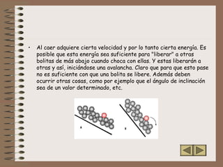 • Al caer adquiere cierta velocidad y por lo tanto cierta energía. Es
posible que esta energía sea suficiente para "liberar" a otras
bolitas de más abajo cuando choca con ellas. Y estas liberarán a
otras y así, iniciándose una avalancha. Claro que para que esto pase
no es suficiente con que una bolita se libere. Además deben
ocurrir otras cosas, como por ejemplo que el ángulo de inclinación
sea de un valor determinado, etc.
 