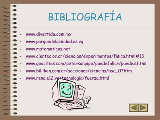 BIBLIOGRAFÍA
• www.divertido.com.mx
• www.parquedelaciudad.es.vg
• www.matematicas.net
• www.cientec.or.cr/ciencias/experimentos/fisica.html#13
• www.geocities.com/petersonpipe/puedefallar/puede3.html
• www.billiken.com.ar/secciones/ciencias/bsc_07htm
• www.rena.e12.ve/tecnologia/fuerza.html
 