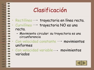 Clasificación
• Rectilíneo trayectoria en línea recta.
• Curvilíneo trayectoria NO es una
recta.
– Movimiento circular: su trayectoria es una
circunferencia
• Con velocidad constante movimientos
uniformes
• Con velocidad variable movimientos
variados
 