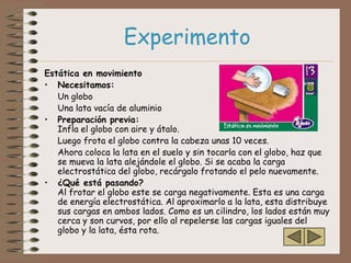 Experimento
Estática en movimiento
• Necesitamos:
   Un globo
   Una lata vacía de aluminio
• Preparación previa:
   Infla el globo con aire y átalo.
   Luego frota el globo contra la cabeza unas 10 veces.
   Ahora coloca la lata en el suelo y sin tocarla con el globo, haz que
   se mueva la lata alejándole el globo. Si se acaba la carga
   electrostática del globo, recárgalo frotando el pelo nuevamente.
• ¿Qué está pasando?
   Al frotar el globo este se carga negativamente. Esta es una carga
   de energía electrostática. Al aproximarlo a la lata, esta distribuye
   sus cargas en ambos lados. Como es un cilindro, los lados están muy
   cerca y son curvos, por ello al repelerse las cargas iguales del
   globo y la lata, ésta rota.
 