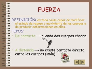 FUERZA
DEFINICIÓN: es toda causa capaz de modificar
  el estado de reposo o movimiento de los cuerpos o
  de producir deformaciones en ellos.
TIPOS:
• De contacto       cuando dos cuerpos chocan


• A distancia    no existe contacto directo
  entre los cuerpos (imán)
 
