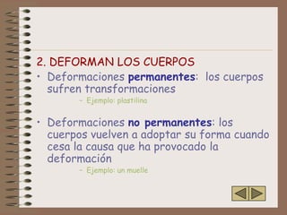 2. DEFORMAN LOS CUERPOS
• Deformaciones permanentes: los cuerpos
  sufren transformaciones
       – Ejemplo: plastilina


• Deformaciones no permanentes: los
  cuerpos vuelven a adoptar su forma cuando
  cesa la causa que ha provocado la
  deformación
       – Ejemplo: un muelle
 