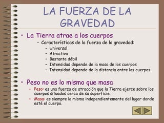 LA FUERZA DE LA
            GRAVEDAD
• La Tierra atrae a los cuerpos
      • Características de la fuerza de la gravedad:
          –   Universal
          –   Atractiva
          –   Bastante débil
          –   Intensidad depende de la masa de los cuerpos
          –   Intensidad depende de la distancia entre los cuerpos


• Peso no es lo mismo que masa
  – Peso: es una fuerza de atracción que la Tierra ejerce sobre los
    cuerpos situados cerca de su superficie.
  – Masa: es siempre la misma independientemente del lugar donde
    esté el cuerpo.
 
