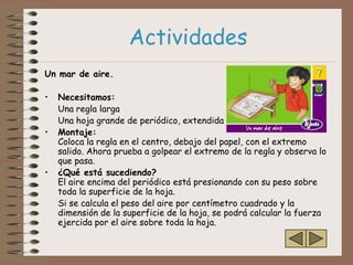 Actividades
Un mar de aire.

•   Necesitamos:
    Una regla larga
    Una hoja grande de periódico, extendida
•   Montaje:
    Coloca la regla en el centro, debajo del papel, con el extremo
    salido. Ahora prueba a golpear el extremo de la regla y observa lo
    que pasa.
•   ¿Qué está sucediendo?
    El aire encima del periódico está presionando con su peso sobre
    toda la superficie de la hoja.
    Si se calcula el peso del aire por centímetro cuadrado y la
    dimensión de la superficie de la hoja, se podrá calcular la fuerza
    ejercida por el aire sobre toda la hoja.
 