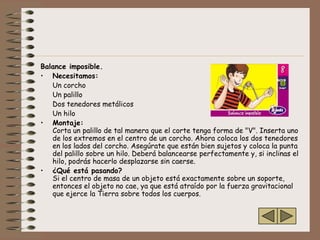Balance imposible.
• Necesitamos:
   Un corcho
   Un palillo
   Dos tenedores metálicos
   Un hilo
• Montaje:
   Corta un palillo de tal manera que el corte tenga forma de "V". Inserta uno
   de los extremos en el centro de un corcho. Ahora coloca los dos tenedores
   en los lados del corcho. Asegúrate que están bien sujetos y coloca la punta
   del palillo sobre un hilo. Deberá balancearse perfectamente y, si inclinas el
   hilo, podrás hacerlo desplazarse sin caerse.
• ¿Qué está pasando?
   Si el centro de masa de un objeto está exactamente sobre un soporte,
   entonces el objeto no cae, ya que está atraído por la fuerza gravitacional
   que ejerce la Tierra sobre todos los cuerpos.
 