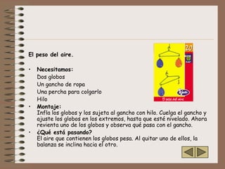 El peso del aire.

•   Necesitamos:
    Dos globos
    Un gancho de ropa
    Una percha para colgarlo
    Hilo
•   Montaje:
    Infla los globos y los sujeta al gancho con hilo. Cuelga el gancho y
    ajuste los globos en los extremos, hasta que esté nivelado. Ahora
    revienta uno de los globos y observa qué pasa con el gancho.
•   ¿Qué está pasando?
    El aire que contienen los globos pesa. Al quitar uno de ellos, la
    balanza se inclina hacia el otro.
 