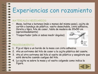 Experiencias con rozamiento
MATERIALES NECESARIOS:
• Mesa, bolitas o botones (más o menos del mismo peso), cajita de
  cartón o bandeja de plástico, vasito desechable, cinta adhesiva,
  libreta y lápiz, hilo de coser, tabla de madera de 20x50 cm
  (aproximadamente)
• Trasportador (sólo si sabes medir ángulos)


PROCEDIMIENTO:
1. Fija el lápiz a un borde de la mesa con cinta adhesiva.
2. Ata un extremo del hilo de coser a la cajita plástica del casete.
3. Ata el otro extremo del hilo al vasito de plástico y asegúrate que
   esté derecho cuando cuelgue del hilo.
4. La cajita va sobre la mesa y el vasito colgando como indica la
   figura.
 