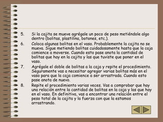 5.   Si la cajita se mueve agrégale un poco de peso metiéndole algo
     dentro (bolitas, plastilina, botones, etc.).
6.   Coloca algunas bolitas en el vaso. Probablemente la cajita no se
     mueva. Sigue metiendo bolitas cuidadosamente hasta que la caja
     comience a moverse. Cuando esto pase anota la cantidad de
     bolitas que hay en la cajita y las que tuviste que poner en el
     vaso.
7.   Agrégale el doble de bolitas a la caja y repite el procedimiento.
     Seguramente vas a necesitar agregar varias bolitas más en el
     vaso para que la caja comience a ser arrastrada. Cuando esto
     pase anota de nuevo.
8.   Repite el procedimiento varias veces. Vas a comprobar que hay
     una relación entre la cantidad de bolitas en la caja y las que hay
     en el vaso. En definitiva, vas a encontrar una relación entre el
     peso total de la cajita y la fuerza con que la estamos
     arrastrando.
 