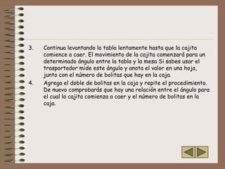 3.   Continua levantando la tabla lentamente hasta que la cajita
     comience a caer. El movimiento de la cajita comenzará para un
     determinado ángulo entre la tabla y la mesa Si sabes usar el
     trasportador mide este ángulo y anota el valor en una hoja,
     junto con el número de bolitas que hay en la caja.
4.   Agrega el doble de bolitas en la caja y repite el procedimiento.
     De nuevo comprobarás que hay una relación entre el ángulo para
     el cual la cajita comienza a caer y el número de bolitas en la
     caja.
 