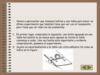 •   Vamos a aprovechar que tenemos bolitas y una tabla para hacer un
    último experimento que también tiene que ver con el rozamiento
    pero tiene que ver más con las avalanchas.

1. En primer lugar comprueba lo siguiente: una bolita apoyada en una
   tabla horizontal no se mueve pero apenas se inclina la tabla
   comienza a rodar. Una vez hecha esta importante y evidente
   comprobación, pasamos al experimento.
2. Sujeta un escarbadientes a la tabla con cinta adhesiva tal como se
   indica en la figura
 