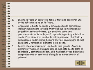 3.   Inclina la tabla un poquito la tabla y trata de equilibrar una
     bolita tal como se ve en la figura.
4.   Ahora que la bolita no rueda y está equilibrada comienza a
     inclinar suavemente la tabla. Mientras que la inclinación es
     pequeña el escarbadientes, que funciona como una
     protuberancia en la tabla, será capaz de impedir que la bolita
     ruede. Pero si inclinas mucho, la bolita pasará el obstáculo y
     comenzará a rodar. Como siempre anota el ángulo para el cual
     pasa esto y también el diámetro de la bolita.
5.   Repite el experimento con una bolita mas grande. Anota su
     diámetro y también el ángulo para el cual esta bolita salta el
     obstáculo y comienza a rodar. Si lo has hecho todo bien vas a
     comprobar que en este caso el ángulo es menor que en el
     primero
 