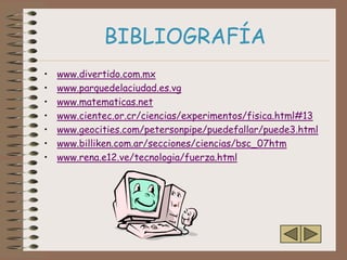 BIBLIOGRAFÍA
•   www.divertido.com.mx
•   www.parquedelaciudad.es.vg
•   www.matematicas.net
•   www.cientec.or.cr/ciencias/experimentos/fisica.html#13
•   www.geocities.com/petersonpipe/puedefallar/puede3.html
•   www.billiken.com.ar/secciones/ciencias/bsc_07htm
•   www.rena.e12.ve/tecnologia/fuerza.html
 