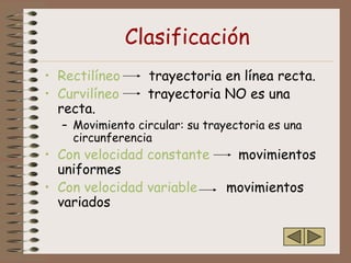 Clasificación
• Rectilíneo     trayectoria en línea recta.
• Curvilíneo     trayectoria NO es una
  recta.
  – Movimiento circular: su trayectoria es una
    circunferencia
• Con velocidad constante         movimientos
  uniformes
• Con velocidad variable        movimientos
  variados
 