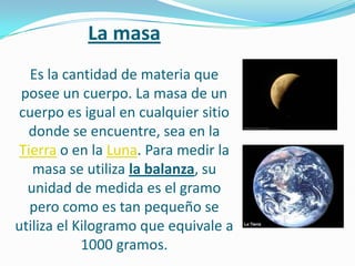 La masa
  Es la cantidad de materia que
 posee un cuerpo. La masa de un
cuerpo es igual en cualquier sitio
  donde se encuentre, sea en la
Tierra o en la Luna. Para medir la
   masa se utiliza la balanza, su
  unidad de medida es el gramo
  pero como es tan pequeño se
utiliza el Kilogramo que equivale a
            1000 gramos.
 