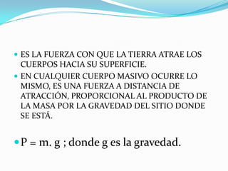  ES LA FUERZA CON QUE LA TIERRA ATRAE LOS
  CUERPOS HACIA SU SUPERFICIE.
 EN CUALQUIER CUERPO MASIVO OCURRE LO
  MISMO, ES UNA FUERZA A DISTANCIA DE
  ATRACCIÓN, PROPORCIONAL AL PRODUCTO DE
  LA MASA POR LA GRAVEDAD DEL SITIO DONDE
  SE ESTÁ.


 P = m. g ; donde g es la gravedad.
 