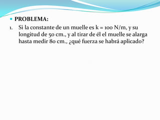  PROBLEMA:
1.   Si la constante de un muelle es k = 100 N/m, y su
     longitud de 50 cm., y al tirar de él el muelle se alarga
     hasta medir 80 cm., ¿qué fuerza se habrá aplicado?
 