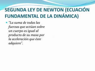 SEGUNDA LEY DE NEWTON (ECUACIÓN
FUNDAMENTAL DE LA DINÁMICA)
 "La suma de todas las
 fuerzas que actúan sobre
 un cuerpo es igual al
 producto de su masa por
 la aceleración que éste
 adquiere".
 