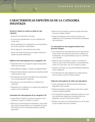 F U E R Z A S B A S I C A S
9
Factores a tomar en cuenta en niños de esta
categoría
• Gusto por el movimiento y el juego
• Se emocionan grandemente con las competencias
contra otros
• Tienen problemas de coordinación y una musculatura
que recién empieza a desarrollarse
• Tienen lapsos de concentración muy cortos
• Tienen una fuerte inclinación por seguir modelos de
adultos sin poder discriminar
Objetivos del entrenamiento de la categoría U-10
• Explicarles todo el concepto del juego“anotar goles y
evitar que los anoten”
• Desarrollarles la alegría y el gusto por jugador fútbol
• Proporcionarles diversas experiencias deportivas desde
varios puntos de vista
• Que aprendan las técnicas del fútbol mas importantes
en una forma general e incipiente
• Que alcancen una base sólida en coordinación y
condición
• Desarrollo de la confianza en si mismos,del espíritu de
equipo y de la creatividad
Contenido del entrenamiento de la categoría U-10
• Juegos libres de fútbol en pequeños equipos en dos
porterías: 2 contra 2,3 contra 3,4 contra 4.
• Ejercicios de entrenamiento motivadores y adecuados
para niños de estas edades con el propósito de apren-
der la técnica de los movimientos básicos (driblar,
pasar,tirar)
• Ejercicios con la pelota y pequeños juegos relaciona-
dos que se dirijan al fútbol
• Juegos de atraparse entre si,relevos,carreras con
obstáculos con el propósito de desarrollar la habilidad
del movimiento.
Un entrenador de esta categoría deberá tener
presente siempre:
• Son precisamente los entrenadores de los más jóvenes
lo que tienen una influencia muy fuerte e influyen en
el desarrollo de su personalidad ya que se convierten
en su ejemplo.
• Tratar de tener una relación cercana con todos los
niños,la cual no este determinada y concentrada sola-
mente en lo que tiene que ver con goles y puntos.
• Acepten a los niños con sus personalidades independi-
entes y diferentes.
• Ser entrenador de niños significa ser: amigo,persona
que les ayuda y mentor al mismo tiempo.
Todos los entrenadores de niños son educadores
• Como entrenador les deberá enseñar valores tanto
deportivos como sociales
• Deberá enseñarles el juego limpio sobre todo cuando
se trata de juegos ajustados
• Los entrenadores mismos se deberán mantener en bue-
nas condiciones deportivas y hacerlas sentir a los
jugadores una sana“locura”por el fútbol.
• Ayudar a los niños en el entrenamiento en vez de quer-
er que lo hagan todo por si mismos.
CARACTERISTICAS ESPECÍFICAS DE LA CATEGORIA
INFANTILES
 
