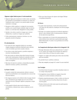 F U E R Z A S B A S I C A S
10
Algunas reglas básicas para el entrenamiento
• Algunas regla para mantener el orden serán necesarias,
por ejemplo,la puntualidad,el mantener en orden los
vestidores,avisar cuando no se pueda asistir al entre-
namiento o al juego.
• Siempre se debe explicar y corregir de una manera
positiva,aun cuando hayan realizado algo incorrecta-
mente o no del todo bien.Elogiarlos lo más posible.
• Ayudar a los niños cuando se tengan que colocar
obstáculos y cuando se tengan que quitarlos.
• Cada entrenamiento empieza y termina con una
pequeña reunión del grupo.
El calentamiento
• Los niños de esta categoría todavía no necesitan
ningún programa realmente diseñado para calentar,
como lo tendrán que tener cuando crezcan.
• Los niños a esta edad quieren y pueden empezar a
moverse inmediatamente.
• Por este motivo,se deberá ofrecerles formas de juego
sobre todo interesantes y fáciles de entender al inicio
de un entrenamiento,las cuales deberán llevarse a
cabo con rapidez.
• Este tipo de ejercicio enseñan a desarrollar las habili-
dades de manejo y pelota y movimiento.
La Parte Central
• La parte central del entrenamiento deberá contener
ejercicios motivadores con el propósito de conocer las
técnicas básicas.
• De ninguna manera se les deberá ofrecer juegos aburri-
dos y monótonos que tengan que ver con el entre-
namiento técnico.Siempre organice pequeñas compe-
tencias.
• Cada jugador deberá estar mucho tiempo en
movimiento y deberá tener varios contactos con la
pelota.
• Evite que haya tiempos de espera más largos.Trabaje
con grupos pequeños.
El Cierre
• La parte más importante y fuerte del entrenamiento
con niños de esta edad la constituyen los breves juegos
de fútbol.
• El juego con equipos pequeños de deberá organizar y
llevar a cabo durante todo el entrenamiento además
de los ejercicios específicos.
• Pero,a más tardar en el cierre del entrenamiento,los
niños debían tener suficiente oportunidad para jugar
fútbol libremente: 4 contra 4 con porterías es la forma
de juego ideal.
La Competencia Ideal para niños de la Categoría U-10
• El juego ideal para niños es en situación de 7 contra 7
en un campo que tengan 55x 36 metros de distancia
entre el área chica y la línea de medio campo.
• Jugarlo con reglas adecuadas para niños más sencillas
que las normales.
• Se permite hacer cambios continuos.
• Para esta categoría,un juego de 5 contra 5 es aun más fácil.
Las Ventajas
• Las situaciones de juego se pueden visualizar mejor en
un campo más pequeño.
• Los jugadores menos hábiles no jugaran fuera del
campo,si no serán incluidos activamente.
• Dejarlos experimentar gozo y éxito a todos con tiros de
cera al marco,provocar muchas situaciones de gol y
muchos goles.
• Producir efectos de éxito tanto para los participantes
como para los talentos.
 