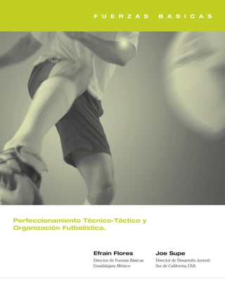 F U E R Z A S B A S I C A S
Perfeccionamiento Técnico-Táctico y
Organización Futbolística.
Efrain Flores
Director de Fuerzas Básicas
Guadalajara,México
Joe Supe
Director de Desarrollo Juvenil
Sur de California,USA
cover 8/9/07 12:34 PM Page 2
 