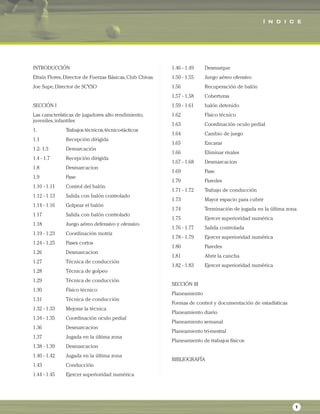 INTRODUCCIÓN
Efraín Flores,Director de Fuerzas Básicas,Club Chivas
Joe Supe,Director de SCYSO
SECCIÓN I
Las características de jugadores alto rendimiento,
juveniles,infantiles
1. Trabajos técnicos,técnico-tácticos
1.1 Recepción dirigida
1.2- 1.3 Demarcación
1.4 - 1.7 Recepción dirigida
1.8 Desmarcacion
1.9 Pase
1.10 - 1.11 Control del balón
1.12 - 1.13 Salida con balón controlado
1.14 - 1.16 Golpear el balón
1.17 Salida con balón controlado
1.18 Juego aéreo defensivo y ofensivo
1.19 - 1.23 Coordinación motriz
1.24 - 1.25 Pases cortos
1.26 Desmarcacion
1.27 Técnica de conducción
1.28 Técnica de golpeo
1.29 Técnica de conducción
1.30 Físico técnico
1.31 Técnica de conducción
1.32 - 1.33 Mejorar la técnica
1.34 - 1.35 Coordinación oculo pedial
1.36 Desmarcacion
1.37 Jugada en la última zona
1.38 - 1.39 Desmarcacion
1.40 - 1.42 Jugada en la última zona
1.43 Conducción
1.44 - 1.45 Ejercer superioridad numérica
1.46 - 1.49 Desmarque
1.50 - 1.55 Juego aéreo ofensivo
1.56 Recuperación de balón
1.57 - 1.58 Coberturas
1.59 - 1.61 balón detenido
1.62 Físico técnico
1.63 Coordinación oculo pedial
1.64 Cambio de juego
1.65 Encarar
1.66 Eliminar rivales
1.67 - 1.68 Desmarcacion
1.69 Pase
1.70 Paredes
1.71 - 1.72 Trabajo de conducción
1.73 Mayor espacio para cubrir
1.74 Terminación de jugada en la última zona
1.75 Ejercer superioridad numérica
1.76 - 1.77 Salida controlada
1.78 - 1.79 Ejercer superioridad numérica
1.80 Paredes
1.81 Abrir la cancha
1.82 - 1.83 Ejercer superioridad numérica
SECCIÓN III
Planeamiento
Formas de control y documentación de estadísticas
Planeamiento diario
Planeamiento semanal
Planeamiento tri-mestral
Planeamiento de trabajos físicos
BIBLIOGRAFÍA
Í N D I C E
1
 