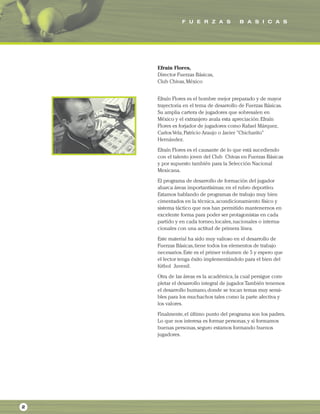 F U E R Z A S B A S I C A S
2
Efraín Flores,
Director Fuerzas Básicas,
Club Chivas,México
Efraín Flores es el hombre mejor preparado y de mayor
trayectoria en el tema de desarrollo de Fuerzas Básicas.
Su amplia cartera de jugadores que sobresalen en
México y el extranjero avala esta apreciación.Efraín
Flores es forjador de jugadores como Rafael Márquez,
Carlos Vela,Patricio Araujo o Javier "Chicharito"
Hernández.
Efraín Flores es el causante de lo que está sucediendo
con el talento joven del Club Chivas en Fuerzas Básicas
y por supuesto también para la Selección Nacional
Mexicana.
El programa de desarrollo de formación del jugador
abarca áreas importantísimas; en el rubro deportivo.
Estamos hablando de programas de trabajo muy bien
cimentados en la técnica,acondicionamiento físico y
sistema táctico que nos han permitido mantenernos en
excelente forma para poder ser protagonistas en cada
partido y en cada torneo,locales,nacionales o interna-
cionales con una actitud de primera línea.
Este material ha sido muy valioso en el desarrollo de
Fuerzas Básicas,tiene todos los elementos de trabajo
necesarios.Este es el primer volumen de 5 y espero que
el lector tenga éxito implementándolo para el bien del
fútbol Juvenil.
Otra de las áreas es la académica,la cual persigue com-
pletar el desarrollo integral de jugador.También tenemos
el desarrollo humano,donde se tocan temas muy sensi-
bles para los muchachos tales como la parte afectiva y
los valores.
Finalmente,el último punto del programa son los padres.
Lo que nos interesa es formar personas,y si formamos
buenas personas,seguro estamos formando buenos
jugadores.
 