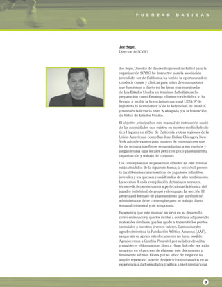 F U E R Z A S B A S I C A S
3
Joe Supe,
Director de SCYSO
Joe Supe,Director de desarrollo juvenil de fútbol para la
organización SCYSO,he Instructor para la asociación
juvenil del sur de California,ha tenido la oportunidad de
conducir cursos y clínicas para miles de entrenadores
que funcionan a diario en las áreas mas marginadas
de Los Estados Unidos en términos futbolísticos.Su
preparación como Estratega e Instructor de fútbol lo ha
llevado a recibir la licencia internacional UEFA“A”de
Inglaterra,la licenciatura“A”de la federación de Brasil“A”
y también la licencia nivel“A”otorgada por la federación
de fútbol de Estados Unidos.
El objetivo principal de este manual de instrucción nació
de las necesidades que existen en nuestro medio futbolís-
tico Hispano en el Sur de California y otras regiones de la
Unión Americana como San Jose,Dallas,Chicago y New
York adonde existen gran numero de entrenadores que
fin de semana tras fin de semana juntan a sus equipos y
juegan en sus ligas locales pero con poco planeamiento,
organización y trabajo de conjunto.
Los conceptos que se presentan al lector en este manual
están divididos de la siguiente forma; la sección I,presen-
ta las diferentes características de jugadores infantiles,
juveniles y los que son considerados de alto rendimiento.
La sección II,es la compilación de trabajos técnicos,
técnico-tácticos orientados a perfeccionar la técnica del
jugador individual,de grupo y de equipo.La sección III
presenta el formato de planeamiento que un técnico/
administrador debe contemplar para su trabajo diario,
semanal,trimestral y de temporada.
Esperamos que este manual les sirva en su desarrollo
como entrenador y que los motive a continuar adquiriendo
materiales similares que les ayude a transmitir los puntos
esenciales a nuestros jóvenes valores.Damos nuestro
agradecimiento a la Fundación Atlética Amateur,(AAF),
ya que sin su apoyo este documento no fuera posible.
Agradecemos a Cynthia Pimentel por su labor de editar
y establecer el formato del libro,a Hugo Salcedo por todo
su apoyo en el proceso de elaborar este documento,y
finalmente a Efraín Flores por su labor de elegir de su
amplio repertorio,la serie de ejercicios quebasados en su
experiencia,a dado resultados positivos a nivel internacional.
 