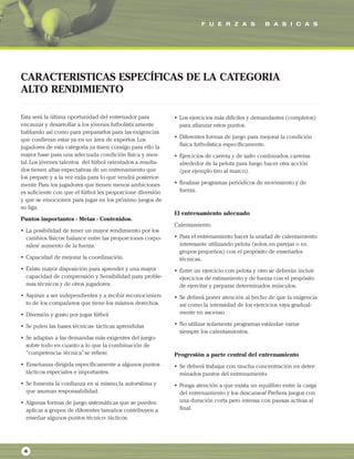 F U E R Z A S B A S I C A S
4
Esta será la última oportunidad del entrenador para
encauzar y desarrollar a los jóvenes futbolísticamente
hablando así como para prepararlos para las exigencias
que conllevan estar ya en un área de expertos.Los
jugadores de esta categoría ya traen consigo para ello la
mayor base para una adecuada condición física y men-
tal.Los jóvenes talentos del fútbol orientados a resulta-
dos tienen altas expectativas de un entrenamiento que
los prepare y a la vez exija para lo que vendrá posterior-
mente.Para los jugadores que tienen menos ambiciones
es suficiente con que el fútbol les proporcione diversión
y que se emocionen para jugar en los próximo juegos de
su liga.
Puntos importantes - Metas - Contenidos.
• La posibilidad de tener un mayor rendimiento por los
cambios físicos: balance entre las proporciones corpo-
rales/ aumento de la fuerza.
• Capacidad de mejorar la coordinación.
• Existe mayor disposición para aprender y una mayor
capacidad de comprensión y Sensibilidad para proble-
mas técnicos y de otros jugadores.
• Aspiran a ser independientes y a recibir reconocimien-
to de los compañeros que tiene los mismos derechos.
• Diversión y gusto por jugar fútbol.
• Se pulen las bases técnicas- tácticas aprendidas
• Se adaptan a las demandas más exigentes del juego-
sobre todo en cuanto a lo que la combinación de
“competencia- técnica”se refiere.
• Enseñanza dirigida específicamente a algunos puntos
tácticos especiales e importantes.
• Se fomenta la confianza en si mismo,la autoestima y
que asuman responsabilidad.
• Algunas formas de juego sistemáticas que se pueden
aplicar a grupos de diferentes tamaños contribuyen a
enseñar algunos puntos técnico- tácticos.
• Los ejercicios más difíciles y demandantes (completos)
para afianzar estos puntos.
• Diferentes formas de juego para mejorar la condición
física futbolística específicamente.
• Ejercicios de carrera y de salto combinados,carreras
alrededor de la pelota para luego hacer otra acción
(por ejemplo tiro al marco).
• Realizar programas periódicos de movimiento y de
fuerza.
El entrenamiento adecuado
Calentamiento
• Para el entrenamiento hacer la unidad de calentamiento
interesante utilizando pelota (solos,en parejas o en
grupos pequeños) con el propósito de enseñarles
técnicas.
• Entre un ejercicio con pelota y otro se deberán incluir
ejercicios de estiramiento y de fuerza con el propósito
de ejercitar y preparar determinados músculos.
• Se deberá poner atención al hecho de que la exigencia
así como la intensidad de los ejercicios vaya gradual-
mente en ascenso.
• No utilizar solamente programas estándar- variar
siempre los calentamientos.
Progresión a parte central del entrenamiento
• Se deberá trabajar con mucha concentración en deter-
minados puntos del entrenamiento.
• Ponga atención a que exista un equilibro entre la carga
del entrenamiento y los descansos! Prefiera juegos con
una duración corta pero intensa con pausas activas al
final.
CARACTERISTICAS ESPECÍFICAS DE LA CATEGORIA
ALTO RENDIMIENTO
 
