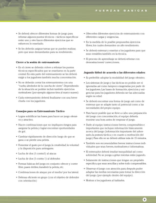 F U E R Z A S B A S I C A S
5
• Se deberá ofrecer diferentes formas de juego para
reforzar algunos puntos técnicos – tácticos específicos-
entre uno y otro hacer diferentes ejercicios que re-
esfuercen lo enseñado.
• Se les deberán asignar tareas que se pueden realizar,
pero que sean demandantes para su rendimiento.
Cierre a la sesión de entrenamiento
• En el cierre se deberán volver a reforzar los puntos
técnicos especificados que se enseñaron en la parte
central.En esta parte del entrenamiento se les deberá
exigir a los jugadores también mucha concentración.
• No se deberán cerrar los entrenamientos con una
“vuelta alrededor de la cancha de cierre”.Dependiendo
de la situación se podrán incluir también ejercicios
motivadores (por ejemplo algunos tiros al marco suaves).
• Cada entrenamiento deberá finalizarse con una breve
charla con los jugadores.
Consejos para en Entrenamiento Táctico
• Lograr solidificar las bases para hacer un juego ofensi-
vo y atractivo.
• Hacer combinaciones que no impliquen riesgos para
asegurar la pelota y lograr encontrar oportunidades
de gol.
• Cambiar rápidamente de dirección luego de que se
gana o se pierde una pelota.
• Fomentar el gusto por el juego,la creatividad,la voluntad
y la disposición para arriesgarse.
• Lucha de dos (1 contra1) al atacar.
• Lucha de dos (1 contra 1) al defender.
• Formas básicas del juego en conjunto: ofrecer y correr
libre,pases dobles,transferir la pelota,etc.
• Combinaciones de ataque por el medio/ por los lateral.
• Defensa eficiente en grupo (con el objetivo de defender
con orientación)
• Ofrecerles diferentes ejercicios de entrenamiento con
diferentes cargas y exigencias.
• En la medida de lo posible proponerles ejercicios
libres,los cuales demanden un alto rendimiento.
• Se deberá entrenar y enseñar a los jugadores para que
sean versátiles también en la técnica.
• El proceso de aprendizaje se deberá reforzar con
demostraciones/ correcciones.
Jugando fútbol de acuerdo a las diferentes edades:
• Es preferible adoptar la modalidad del juego ofensivo.
• Los sistemas de juego y las tácticas no podrán ser ni
ignoradas así como tampoco exageradas por parte de
los jugadores.Las bases de formación,ejercicios y exi-
gencias para los jugadores deberán ser las adecuadas
según su edad.
• Se deberá encontrar una forma de juego así como de
entrenar que se adapte tanto al potencial como a las
necesidades del propio equipo.
• Para hacer posible que se lleve a cabo una preparación
del juego con concentración,el equipo debería
reunirse una hora antes de empezar el juego.
• Darle al equipo instrucciones breves,comprensibles e
importantes que incluyan información básicamente
acerca del juego (información importante del adver-
sario,la postura táctica y en cuanto a motivación del
juego) Para ello no se deberá utilizar más de 15 minutos.
• También son recomendables breves instrucciones indi-
viduales que sean breves,motivadores e informativas.
• El entrenador deberá irradiar tranquilidad así como
sobriedad.No se ponga a gritar mientas están jugando.
• Solamente de instrucciones que tengan un propósito
especifico,que sean sencillas y sobre todo comprensibles.
• Observar el juego con atención para después poder
adaptar las medias necesarias para tomar la dirección
del juego.(por ejemplo dentro del equipo).
• Motivar a los jugadores al hablarles.
 