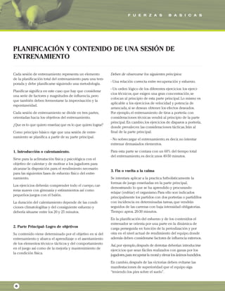 F U E R Z A S B A S I C A S
6
Cada sesión de entrenamiento representa un elemento
de la planificación total del entrenamiento para una tem-
porada y debe planificarse siguiendo una metodología.
Planificar significa en este caso que hay que considerar
una serie de factores y magnitudes de influencia,pero
que también deben fermentarse la improvisación y la
espontaneidad.
Cada sesión de entrenamiento se divide en tres partes,
orientadas hacia los objetivos del entrenamiento.
¿Que es lo que quiero enseñar,que es lo que quiero lograr?
Como principio básico rige que una sesión de entre-
namiento se planifica a partir de su parte principal.
1. Introducción o calentamiento.
Sirve para la aclimatación física y psicológica con el
objetivo de calentar y de motivar a los jugadores para
alcanzar la disposición para el rendimiento necesario
para las siguientes fases de esfuerzo físico del entre-
namiento.
Los ejercicios deberán comprender todo el cuerpo,car-
reras suaves con gimnasia y estiramientos así como
pequeños juegos con el balón.
La duración del calentamiento depende de las condi-
ciones climatologiítas y del consiguiente esfuerzo y
debería situarse entre los 20 y 25 minutos.
2. Parte Principal- Logro de objetivos
Su contenido viene determinado por el objetivo en si del
entrenamiento y abarca el aprendizaje o el asentamiento
de los elementos técnico- tácticos y del comportamiento
en el juego así como de la mejoría y mantenimiento de
la condición física.
Deben de observarse los siguientes principios:
- Una relación correcta entre recuperación y esfuerzo.
- Un orden lógico de los diferentes ejercicios: los ejerci-
cios técnicos,que exigen una gran concentración,se
colocan al principio de esta parte principal.Lo mismo es
aplicable a los ejercicios de velocidad y potencia de
arrancada,si se desean obtener los efectos deseados.
Por ejemplo,el entrenamiento de tiros a portería con
consideraciones técnicas vendrá al principio de la parte
principal.En cambio,los ejercicios de disparos a portería,
donde prevalecen las consideraciones tácticas,Irán al
final de la parte principal.
- No sobrecargar el entrenamiento,es decir,no intentar
entrenar demasiados elementos.
Para esta parte se contara con un 60% del tiempo total
del entrenamiento,es decir,unos 40-50 minutos.
3. Fin o vuelta a la calma
Se intentara aplicar a la practica futbolísticamente la
formas de juego enseñadas en la parte principal,
demostrando lo que se ha aprendido y procurando
relajar (enfriar) el organismo.Para ello son indicados
principalmente los partidos con dos porterías o partidillos
con incidencia en determinadas tareas,que vendrán
seguidos de las carreras con baja intensidad obligatorias.
Tiempo: aprox.20-30 minutos.
En la planificación del esfuerzo y de los contenidos el
entrenador se orienta por una parte en la dinámica de
carga perseguida en función de la periodización y por
otra en el nivel actual de rendimiento del equipo,donde
además deben considerarse factores de influencia externos.
Así,por ejemplo,después de derrotas deberían introducirse
ejercicios que sean fáciles realizados con ganas por los
jugadores,para recuperar la moral y elevar los ánimos hundidos.
En cambio,después de las victorias deben evitarse las
manifestaciones de superioridad que el equipo siga
“teniendo los pies sobre el suelo”.
PLANIFICACIÓN Y CONTENIDO DE UNA SESIÓN DE
ENTRENAMIENTO
 