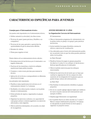 F U E R Z A S B A S I C A S
7
Consejos para el Entrenamiento técnico
Los puntos más importantes en el entrenamiento técnico.
• Driblar variando la velocidad y las direcciones.
• Técnicas de pases (pases precisos y flexibles a un
compañero)
• Técnicas de tiro para aprender a aprovechar las
oportunidades de gol en situaciones difíciles.
• Remates de cabeza.
• Fintas para engañar al rival.
Puntos básicos de un entrenamiento técnico efectivo
• Demostraciones de las técnicas por el entrenador o un
jugador destacado.
• Practicas de las maniobras a través de múltiples
repeticiones hasta perfeccionarles.
• Consejos y correcciones precisas para mejorar la
técnica.
• Aplicación de la técnica correspondiente en diferentes
situaciones de juego.
Los principios más importantes
• Planificar varias repeticiones de la técnica en el
entrenamiento durante 3 a 5 semanas.
• Facilitarles a los niños mucho contacto con la pelota
durante el entrenamiento.
• Evitar periodos de espera y organizarlos en grupos
pequeños.
• Organizar los ejercicios conforme a la capacidad de
cada grupo,animar a mejores jugadores con ejercicios
adicionales y más exigentes.
• Ofrecer prácticas interesantes y de acuerdo a la edad
de los jugadores.
JOVENES MENORES DE 15 AÑOS
La Organización Correcta del Entrenamiento
El Calentamiento
• Ofrecer interesantes programas de calentamiento con
la pelota (solos,en pareja o en grupo) para practicar
las técnicas.
• Incluir también los juegos divertidos,carreras de
relevos y ejercicios de coordinación.
• Una alternativa para el inicio del entrenamiento podría
ser: un periodo corto en que los niños pueden practicar
solos con la pelota.
La Parte Principal
• Planificar formas de juegos en grupos pequeños
(lo ideal es 4 contra 4) con enfoque en las técnicas y
tácticas especificadas por el entrenador.
• Ofrecer también ejercicios para los enfoques
mencionados.
• Ordenar los ejercicios de tal modo que no haya que
cambiar la organización (de los campos de entre-
namiento,de los integrantes de los grupos) para no
perder tiempo valioso del entrenamiento.
La Parte Final
• Para finalizar el entrenamiento: divididos en grupos
pequeños.
• De vez en cuando agregar algunas reglas que enfaticen
de nuevo el punto esencial del entrenamiento (por
ejemplo el drible)
• Dejarlos jugar libremente con regularidad.
• En el partido final no se debe exceder un 7 contra 7.
Marcar campos relativamente pequeños. Si el grupo
es más grande,se puede formar un tercer grupo y
organizar un pequeño torneo.
CARACTERISTICAS ESPECÍFICAS PARA JUVENILES
 