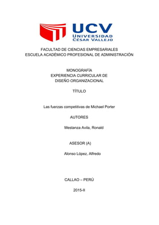  
FACULTAD DE CIENCIAS EMPRESARIALES 
ESCUELA ACADÉMICO PROFESIONAL DE ADMINISTRACIÓN 
  
  
MONOGRAFÍA 
EXPERIENCIA CURRICULAR DE 
DISEÑO ORGANIZACIONAL 
  
TÍTULO 
  
  
Las fuerzas competitivas de Michael Porter 
  
AUTORES 
   
  Mestanza Avila, Ronald 
  
  
  ASESOR (A) 
    
      Alonso López, Alfredo 
  
  
  
  
CALLAO – PERÚ 
  
2015­II 
 
 