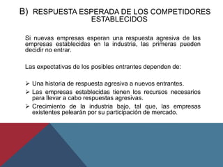 B) RESPUESTA ESPERADA DE LOS COMPETIDORES
ESTABLECIDOS
Si nuevas empresas esperan una respuesta agresiva de las
empresas establecidas en la industria, las primeras pueden
decidir no entrar.
Las expectativas de los posibles entrantes dependen de:
 Una historia de respuesta agresiva a nuevos entrantes.
 Las empresas establecidas tienen los recursos necesarios
para llevar a cabo respuestas agresivas.
 Crecimiento de la industria bajo, tal que, las empresas
existentes pelearán por su participación de mercado.
 