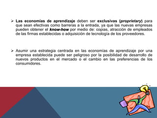  Las economías de aprendizaje deben ser exclusivas (proprietary) para
que sean efectivas como barreras a la entrada, ya que las nuevas empresas
pueden obtener el know-how por medio de: copias, atracción de empleados
de las firmas establecidas o adquisición de tecnología de los proveedores.
 Asumir una estrategia centrada en las economías de aprendizaje por una
empresa establecida puede ser peligroso por la posibilidad de desarrollo de
nuevos productos en el mercado o el cambio en las preferencias de los
consumidores.
 