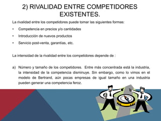 2) RIVALIDAD ENTRE COMPETIDORES
EXISTENTES.
La rivalidad entre los competidores puede tomar las siguientes formas:
• Competencia en precios y/o cantidades
• Introducción de nuevos productos
• Servicio post-venta, garantías, etc.
La intensidad de la rivalidad entre los competidores depende de :
a) Número y tamaño de los competidores. Entre más concentrada está la industria,
la intensidad de la competencia disminuye. Sin embargo, como lo vimos en el
modelo de Bertrand, aún pocas empresas de igual tamaño en una industria
pueden generar una competencia feroz.
 