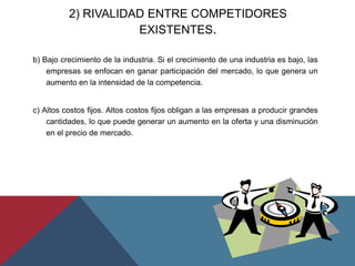 b) Bajo crecimiento de la industria. Si el crecimiento de una industria es bajo, las
empresas se enfocan en ganar participación del mercado, lo que genera un
aumento en la intensidad de la competencia.
c) Altos costos fijos. Altos costos fijos obligan a las empresas a producir grandes
cantidades, lo que puede generar un aumento en la oferta y una disminución
en el precio de mercado.
2) RIVALIDAD ENTRE COMPETIDORES
EXISTENTES.
 
