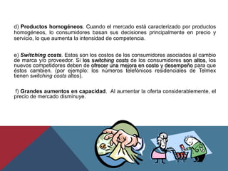 d) Productos homogéneos. Cuando el mercado está caracterizado por productos
homogéneos, lo consumidores basan sus decisiones principalmente en precio y
servicio, lo que aumenta la intensidad de competencia.
e) Switching costs. Estos son los costos de los consumidores asociados al cambio
de marca y/o proveedor. Si los switching costs de los consumidores son altos, los
nuevos competidores deben de ofrecer una mejora en costo y desempeño para que
éstos cambien. (por ejemplo: los números telefónicos residenciales de Telmex
tienen switching costs altos).
f) Grandes aumentos en capacidad. Al aumentar la oferta considerablemente, el
precio de mercado disminuye.
 