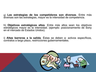 g) Las estrategias de los competidores son diversas. Entre más
diversas son las estrategias, mayor es la intensidad de competencia.
h) Objetivos estratégicos altos. Entre más altos sean los objetivos
estratégicos mayor es la intensidad. (ejemplo: posicionamiento de Sony
en el mercado de Estados Unidos).
i) Altas barreras a la salida. Éstas se deben a: activos específicos,
contratos a largo plazo, restricciones gubernamentales.
 