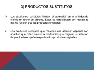 3) PRODUCTOS SUSTITUTOS
 Los productos sustitutos limitan el potencial de una industria
fijando un techo de precios. Éstos se caracterizan por realizar la
misma función que los productos originales.
 Los productos sustitutos que merecen una atención especial son
aquellos que están sujetos a tendencias que mejoran su relación
de precio-desempeño respecto a los productos originales.
 