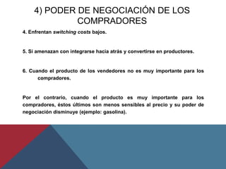 4) PODER DE NEGOCIACIÓN DE LOS
COMPRADORES
4. Enfrentan switching costs bajos.
5. Si amenazan con integrarse hacia atrás y convertirse en productores.
6. Cuando el producto de los vendedores no es muy importante para los
compradores.
Por el contrario, cuando el producto es muy importante para los
compradores, éstos últimos son menos sensibles al precio y su poder de
negociación disminuye (ejemplo: gasolina).
 