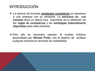 INTRODUCCIÓN
 La esencia de formular estrategias competitivas es relacionar
a una empresa con su ambiente. La estructura de una
industria tiene un efecto muy importante en la definición de
las reglas de competencia y las estrategias potencialmente
disponibles para cada empresa.
 Para ello es necesario estudiar el modelo holístico
desarrollado por Michael Porter, con el objetivo de analizar
cualquier industria en términos de rentabilidad.
 