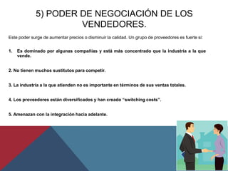 5) PODER DE NEGOCIACIÓN DE LOS
VENDEDORES.
Este poder surge de aumentar precios o disminuir la calidad. Un grupo de proveedores es fuerte si:
1. Es dominado por algunas compañías y está más concentrado que la industria a la que
vende.
2. No tienen muchos sustitutos para competir.
3. La industria a la que atienden no es importante en términos de sus ventas totales.
4. Los proveedores están diversificados y han creado “switching costs”.
5. Amenazan con la integración hacia adelante.
 