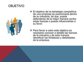 OBJETIVO
 El objetivo de la estrategia competitiva
de una empresa es posicionarla dentro
de su industria, tal que, pueda
defenderse de la mejor manera contra
estas fuerzas o pueda influenciarlas a
su favor.
 Para llevar a cabo este objetivo es
necesario conocer a detalle las fuerzas
de la industria y de esta manera
identificar las fortalezas y debilidades
de la empresa.
 