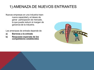 1) AMENAZA DE NUEVOS ENTRANTES
Nuevas empresas en una industria traen
nueva capacidad y el deseo de
ganar participación de mercado,
lo que puede reducir el margen de
ganancia de la industria.
Las amenazas de entrada depende de:
a) Barreras a la entrada
b) Respuesta esperada de los
competidores establecidos
 